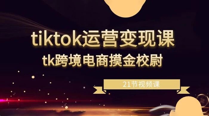 TikTok 运营变现课，TikTok 跨境电商摸金校尉（21节视频课）