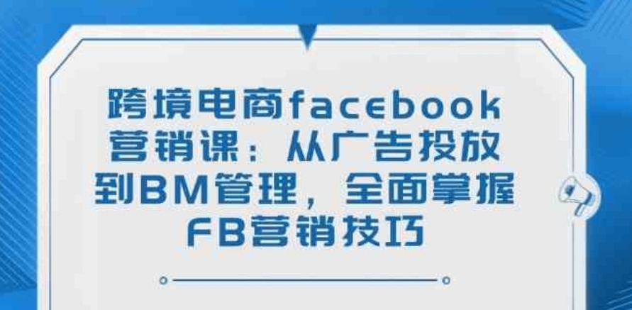 跨境电商facebook营销课：从广告投放到BM管理，全面掌握FB营销技巧 